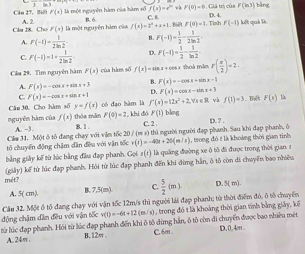 C. overline 3overline ln 3
Câu 27. Biết F(x) là một nguyên hàm của hàm số f(x)=e^(2x) và F(0)=0. Giá trị của F(ln 3) bằng
C. 8.
A. 2. B. 6. D. 4.
Câu 28. Cho F(x) là một nguyên hàm của f(x)=2^x+x+1. Biết F(0)=1. Tính F(-1) kết quả là.
A. F(-1)= 1/2ln 2 .
B. F(-1)= 1/2 - 1/2ln 2 .
C. F(-1)=1+ 1/2ln 2 ·
D. F(-1)= 1/2 - 1/ln 2 .
Câu 29. Tìm nguyên hàm F(x) của hàm số f(x)=sin x+cos x thoả mãn F( π /2 )=2.
A. F(x)=-cos x+sin x+3
B. F(x)=-cos x+sin x-1
D. F(x)=cos x-sin x+3
C. F(x)=-cos x+sin x+1
Câu 30. Cho hàm số y=f(x) có đạo hàm là f'(x)=12x^2+2,forall x∈ R và f(1)=3. Biết F(x) là
nguyên hàm của f(x) thỏa mãn F(0)=2 , khi đó F(1) bằng
C. 2 . D. 7 .
A. -3 . B. 1 .
Câu 31. Một ô tô đang chạy với vận tốc 20 / (m s) thì người người đạp phanh. Sau khi đạp phanh, ô
tô chuyển động chậm dần đều với vận tốc v(t)=-40t+20(m/s) , trong đó t là khoảng thời gian tính
bằng giây kể từ lúc bằng đầu đạp phanh. Gọi s(t) là quãng đường xe ô tô đi được trong thời gian 1
(giây) kể từ lúc đạp phanh. Hỏi từ lúc đạp phanh đến khi dừng hẳn, ô tô còn di chuyển bao nhiêu
mét?
A. 5( cm). B. 7,5(m). C.  5/2 (m).
D. 5( m).
Câu 32. Một ô tô đang chạy với vận tốc 12m/s thì người lái đạp phanh; từ thời điểm đó, ô tô chuyển
động chậm dần đều với vận tốc v(t)=-6t+12(m/s) , trong đó t là khoảng thời gian tính bằng giây, kể
ltừ lúc đạp phanh. Hỏi từ lúc đạp phanh đến khi ô tô dừng hẳn, ô tô còn di chuyển được bao nhiêu mét
C. 6m . D.0,4m .
A. 24m . B. 12m .