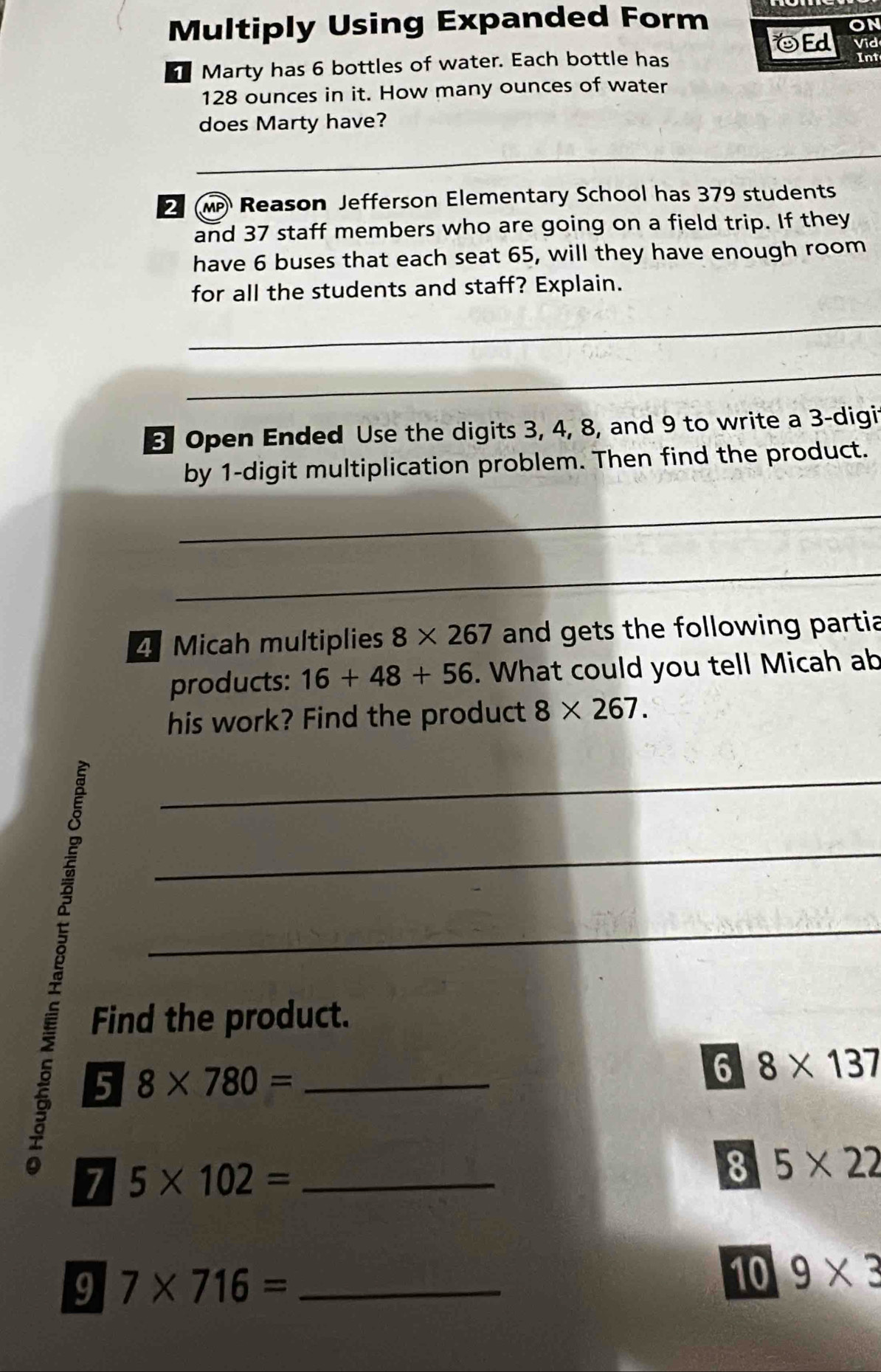 Multiply Using Expanded Form 
on 
Ed Vid 
1 Marty has 6 bottles of water. Each bottle has Int
128 ounces in it. How many ounces of water 
does Marty have? 
_ 
_ 
Reason Jefferson Elementary School has 379 students 
and 37 staff members who are going on a field trip. If they 
have 6 buses that each seat 65, will they have enough room 
for all the students and staff? Explain. 
_ 
_ 
Open Ended Use the digits 3, 4, 8, and 9 to write a 3 -digit 
by 1 -digit multiplication problem. Then find the product. 
_ 
_ 
4 Micah multiplies 8* 267 and gets the following partia 
products: 16+48+56. What could you tell Micah ab 
his work? Find the product 8* 267. 
_ 
_ 
_ 
E 
Find the product. 
5 8* 780= _ 
6 8* 137
7 5* 102= _ 
8 5* 22
9 7* 716= _ 
10 9* 3