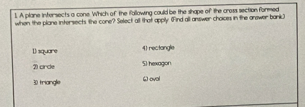 A plane intersects a cone. Which of the following could be the shape of the cross section formed
when the plane intersects the cone? Select all that apply (Find all answer choices in the answer bank)
1) square 4) rectangle
2) circle
5) hexagon
3) triangle
6) oval