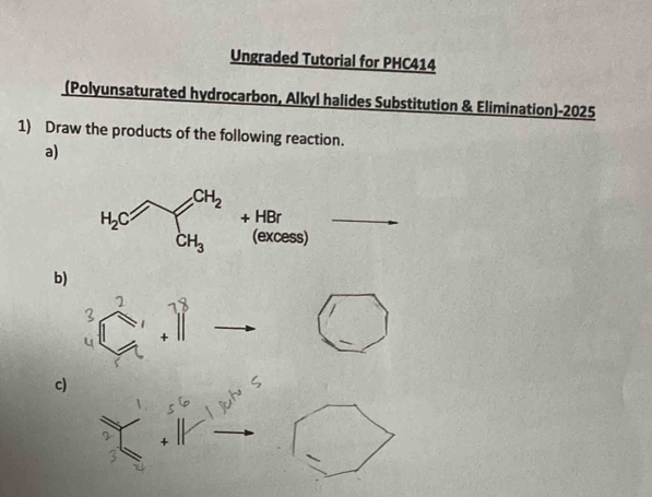 Ungraded Tutorial for PHC414
(Polyunsaturated hydrocarbon, Alkyl halides Substitution & Elimination)-2025
1) Draw the products of the following reaction.
a)
+ HBr_
(excess)
b)
1
+
c)
+