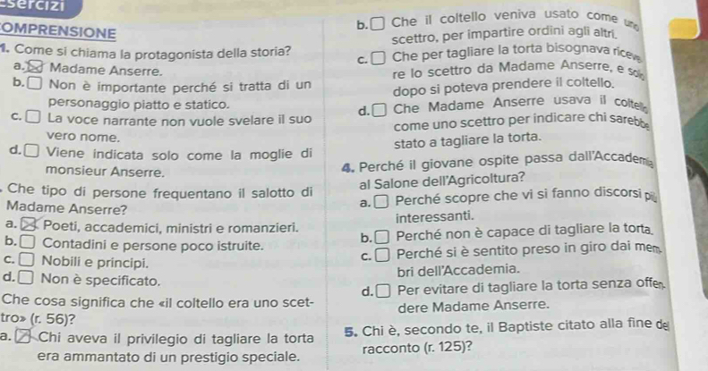 sercizi
COMPRENSIONE
b.□ Che il coltello veniva usato come und
1. Come si chiama la protagonista della storia? C. scettro, per impartire ordini agli altri.
Che per tagliare la torta bisognava ricev
a. Madame Anserre. re lo scettro da Madame Anserre, e s
b. □ Non è importante perché si tratta di un dopo si poteva prendere il coltello.
personaggio piatto e statico.
C. La voce narrante non vuole svelare il suo d. [ Che Madame Anserre usava il coltel
come uno scettro per indicare chi sarebb
vero nome.
stato a tagliare la torta.
d. [ Viene indicata solo come la moglie di
monsieur Anserre.
4. Perché il giovane ospite passa dall'Accadem
al Salone dell'Agricoltura?
Che tipo di persone frequentano il salotto di Perché scopre che vi si fanno discorsip
Madame Anserre?
a. □ 
a. Poeti, accademici, ministri e romanzieri. interessanti.
b. □ Contadini e persone poco istruite. Perché non è capace di tagliare la torta
b.
C. □ Nobili e principi.
C. Perché si è sentito preso in giro dai mem
bri dell'Accademia.
d. □ Non è specificato.
d.
Che cosa significa che «il coltello era uno scet- Per evitare di tagliare la torta senza offe
tro» (r. 56)? dere Madame Anserre.
a. Chi aveva il privilegio di tagliare la torta 5. Chi è, secondo te, il Baptiste citato alla fine de
era ammantato di un prestigio speciale. racconto (r. 125)?