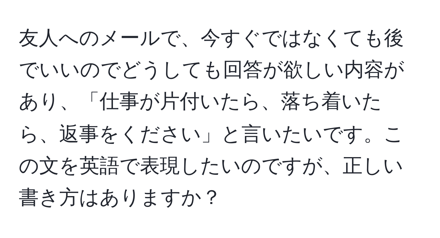 友人へのメールで、今すぐではなくても後でいいのでどうしても回答が欲しい内容があり、「仕事が片付いたら、落ち着いたら、返事をください」と言いたいです。この文を英語で表現したいのですが、正しい書き方はありますか？