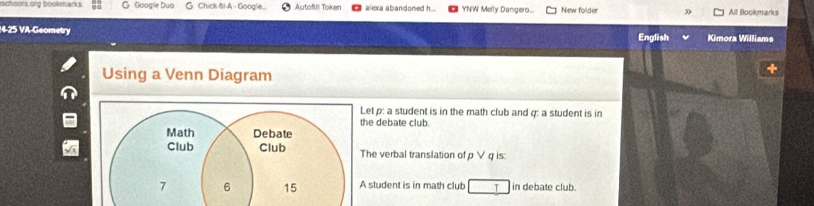 schools org bookmarks G Google Duo G Chick-fil-A - Google.. Autofl! Token alexa abandoned h... YNW Melly Dangero.. New folder All Bookmarks
4-25 VA-Geometry Kimora Williams
English
Using a Venn Diagram
et p: a student is in the math club and q : a student is in
e debate club.
he verbal translation of ρ∨ q is:
student is in math club in debate club.