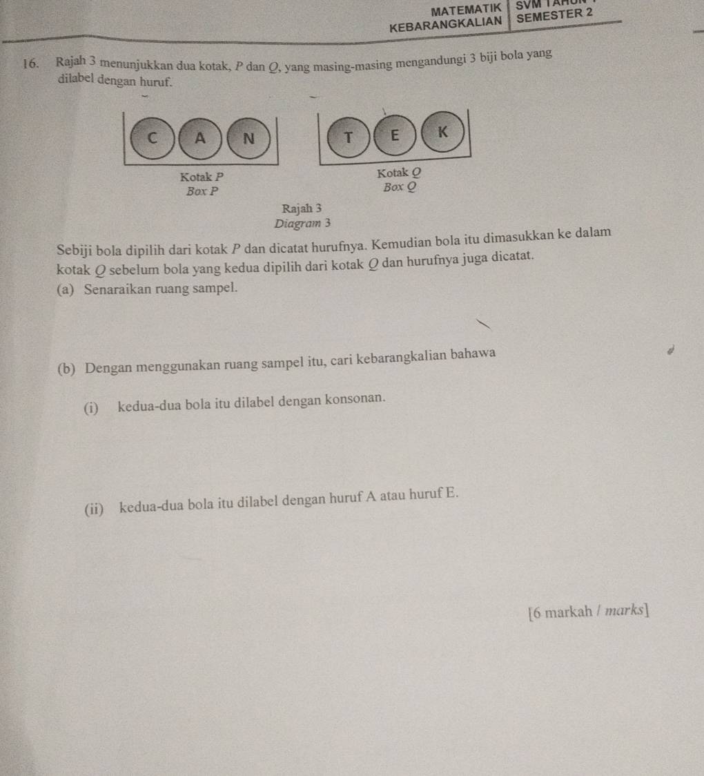 MATEMATIK SVM TAHU 
KEBARANGKALIAN SEMESTER 2 
16. Rajah 3 menunjukkan dua kotak, P dan Q, yang masing-masing mengandungi 3 biji bola yang 
dilabel dengan huruf. 

Kotak P Kotak Q
Box P Box Q
Rajah 3 
Diagram 3 
Sebiji bola dipilih dari kotak P dan dicatat hurufnya. Kemudian bola itu dimasukkan ke dalam 
kotak Q sebelum bola yang kedua dipilih dari kotak Q dan hurufnya juga dicatat. 
(a) Senaraikan ruang sampel. 
(b) Dengan menggunakan ruang sampel itu, cari kebarangkalian bahawa 
(i) kedua-dua bola itu dilabel dengan konsonan. 
(ii) kedua-dua bola itu dilabel dengan huruf A atau huruf E. 
[6 markah / marks]