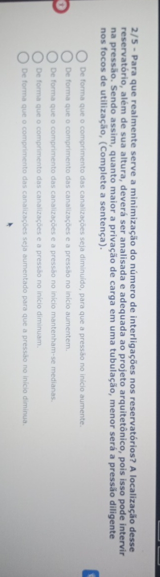 2/5 - Para que realmente serve a minimização do número de interligações nos reservatórios? A localização desse
reservatório, além de sua altura, deverá ser analisada e adequada ao projeto arquitetônico, pois isso pode intervir
na pressão. Sendo assim, quanto maior a privação de carga em uma tubulação, menor será a pressão diligente
nos focos de utilização, (Complete a sentença).
De forma que o comprimento das canalizações seja diminuído, para que a pressão no início aumente.
De forma que o comprimento das canalizações e a pressão no início aumentem.
a
De forma que o comprimento das canalizações e a pressão no início mantenham-se medianas.
De forma que o comprimento das canalizações e a pressão no início diminuam.
De forma que o comprimento das canalizações seja aumentado para que a pressão no início diminua.