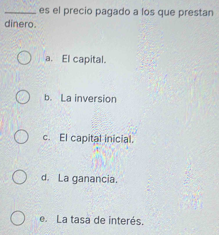 es el precio pagado a los que prestan
dinero.
a. El capital.
b. La inversion
c. El capital inicial.
d. La ganancia.
e. La tasa de interés.