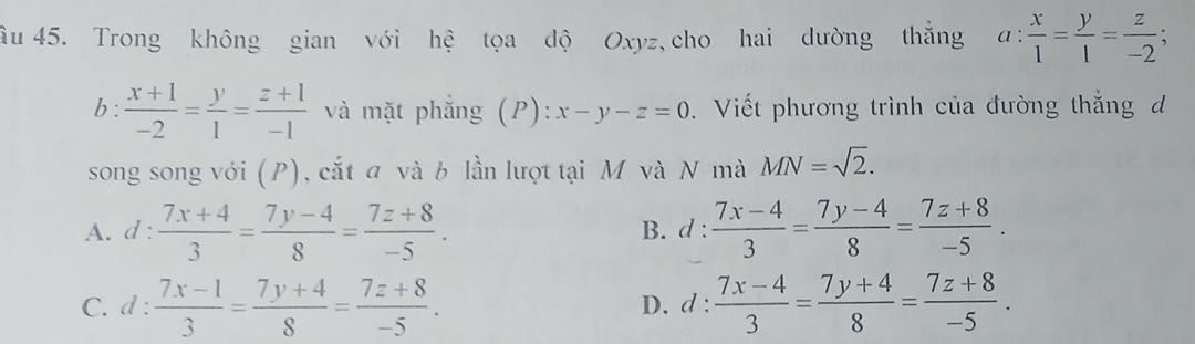 âu 45. Trong không gian với hệ tọa dộ Oxyz, cho hai dường thắng a: x/1 = y/1 = z/-2 
b :  (x+1)/-2 = y/1 = (z+1)/-1  và mặt phẳng (P):x-y-z=0. Viết phương trình của đường thắng d
song song với (P), cắt a và b lần lượt tại M và N mà MN=sqrt(2).
A. d: (7x+4)/3 = (7y-4)/8 = (7z+8)/-5 . B. d :  (7x-4)/3 = (7y-4)/8 = (7z+8)/-5 .
C. d: (7x-1)/3 = (7y+4)/8 = (7z+8)/-5 . D. d :  (7x-4)/3 = (7y+4)/8 = (7z+8)/-5 .