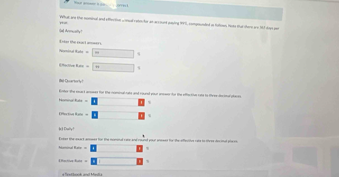 Your answer is parl Correct 
year. 
What are the nominal and effective annual rates for an account paying 99%, compounded as follows. Note that there are 365 days per 
(a) Annually? 
Enter the exact answers. 
Nominal Rate = □  
Effective Rate = 99 ∴ △ ABC s 
(b) Quarterly? 
Enter the exact answer for the nominal rate and round your answer for the effective rate to three decimal places. 
Nominal Rate = ' %
Effective Rate q 
(c) Daily? 
Enter the exact answer for the nominal rate and round your answer for the effective rate to three decimal places. 
Nominal Rate = 
Effective Rate %
eTextbook and Media