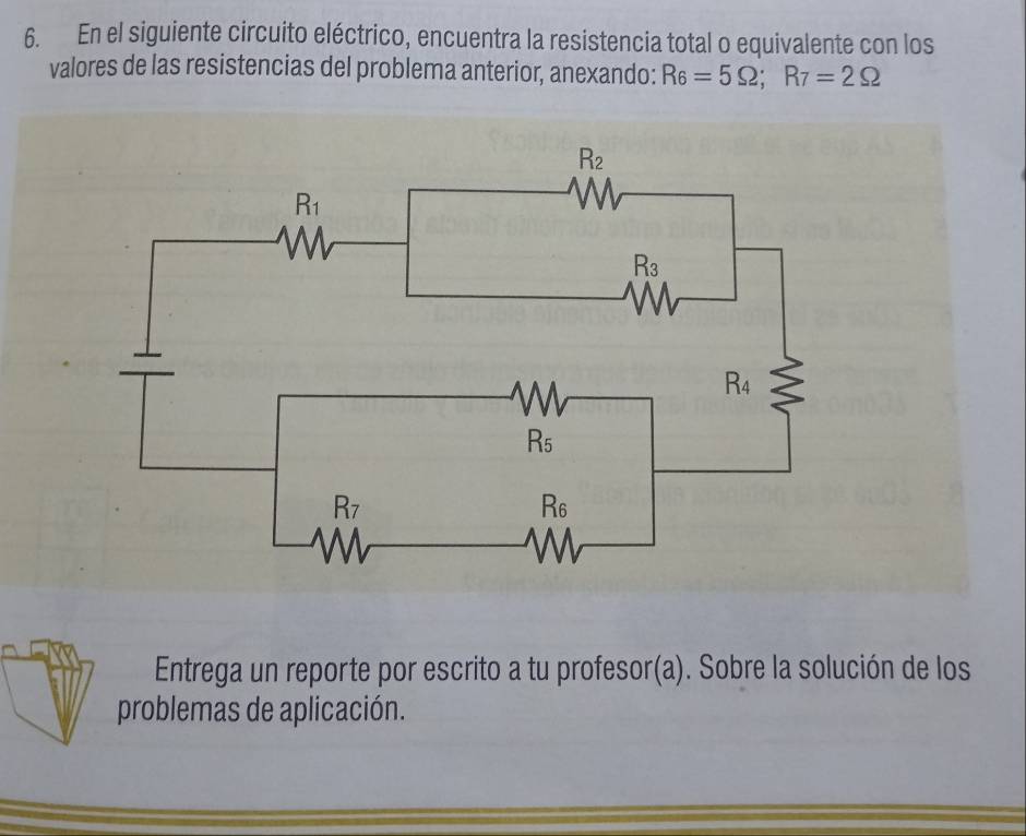 En el siguiente circuito eléctrico, encuentra la resistencia total o equivalente con los
valores de las resistencias del problema anterior, anexando: R_6=5Omega ;R_7=2Omega
Entrega un reporte por escrito a tu profesor(a). Sobre la solución de los
problemas de aplicación.