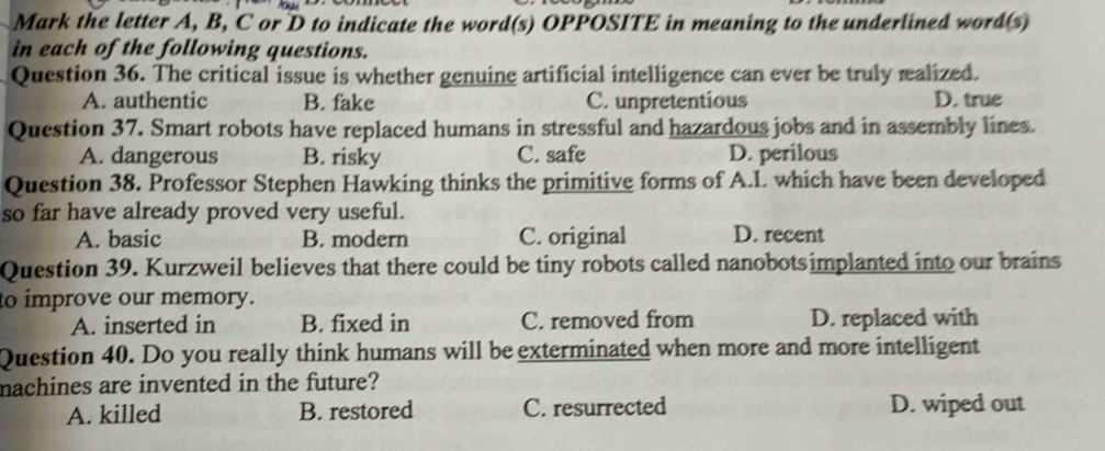 Mark the letter A, B, C or D to indicate the word(s) OPPOSITE in meaning to the underlined word(s)
in each of the following questions.
Question 36. The critical issue is whether genuine artificial intelligence can ever be truly realized.
A. authentic B. fake C. unpretentious D. true
Question 37. Smart robots have replaced humans in stressful and hazardous jobs and in assembly lines.
A. dangerous B. risky C. safe D. perilous
Question 38. Professor Stephen Hawking thinks the primitive forms of A.I. which have been developed
so far have already proved very useful.
A. basic B. modern C. original D. recent
Question 39. Kurzweil believes that there could be tiny robots called nanobotsimplanted into our brains
to improve our memory.
A. inserted in B. fixed in C. removed from D. replaced with
Question 40. Do you really think humans will be exterminated when more and more intelligent
machines are invented in the future?
A. killed B. restored C. resurrected D. wiped out