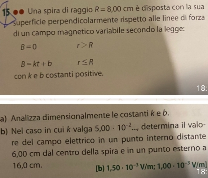 15 ●● Una spira di raggio R=8,00 cn 1 è disposta con la sua 
superficie perpendicolarmente rispetto alle linee di forza 
di un campo magnetico variabile secondo la legge:
B=0
r>R
B=kt+b r≤ R
con k e b costanti positive. 
18: 
a) Analizza dimensionalmente le costanti k e b. 
b) Nel caso in cui k valga 5,00· 10^(-2)..., determina il valo- 
re del campo elettrico in un punto interno distante
6,00 cm dal centro della spira e in un punto esterno a
16,0 cm. V/m]
[b) 1,50· 10^(-3)V/m; 1,00· 10^(-3) 18: