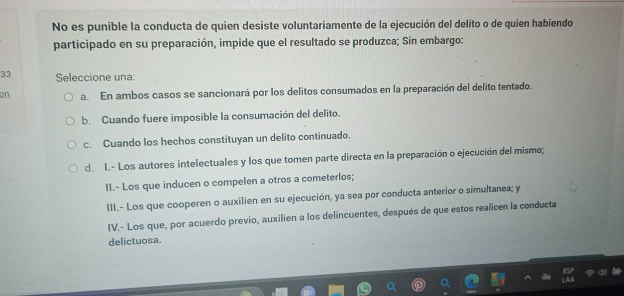 No es punible la conducta de quien desiste voluntariamente de la ejecución del delito o de quien habiendo
participado en su preparación, impide que el resultado se produzca; Sin embargo:
33 Seleccione una:
on
a. En ambos casos se sancionará por los delitos consumados en la preparación del delito tentado.
b. Cuando fuere imposible la consumación del delito.
c. Cuando los hechos constituyan un delito continuado.
d. I.- Los autores intelectuales y los que tomen parte directa en la preparación o ejecución del mismo;
II.- Los que inducen o compelen a otros a cometerlos;
III.- Los que cooperen o auxilien en su ejecución, ya sea por conducta anterior o simultanea; y
IV.- Los que, por acuerdo previo, auxilien a los delincuentes, después de que estos realicen la conducta
delictuosa.