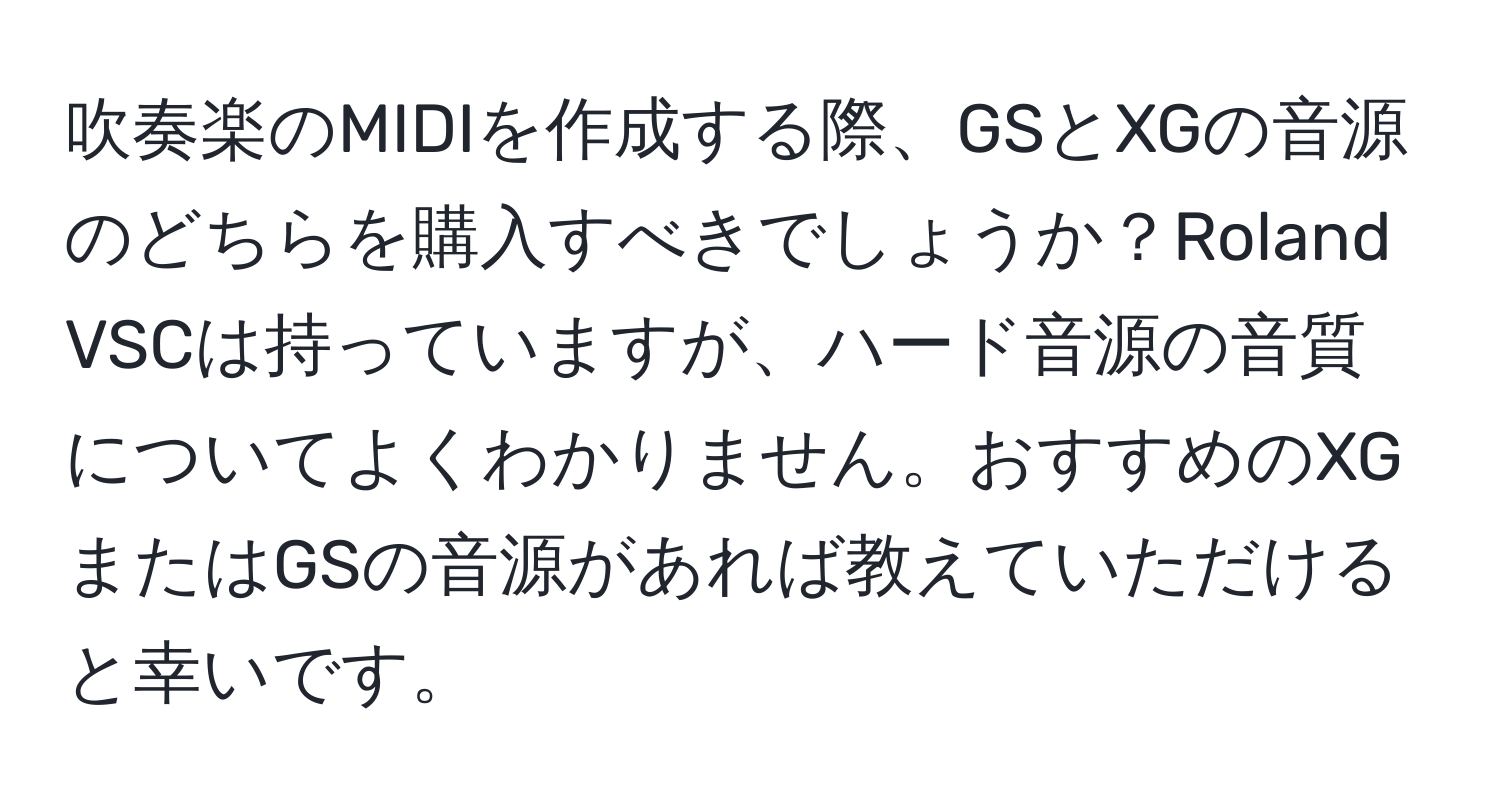 吹奏楽のMIDIを作成する際、GSとXGの音源のどちらを購入すべきでしょうか？Roland VSCは持っていますが、ハード音源の音質についてよくわかりません。おすすめのXGまたはGSの音源があれば教えていただけると幸いです。