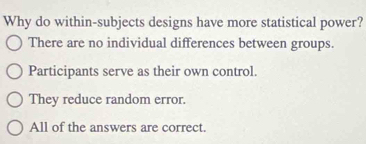 Why do within-subjects designs have more statistical power?
There are no individual differences between groups.
Participants serve as their own control.
They reduce random error.
All of the answers are correct.