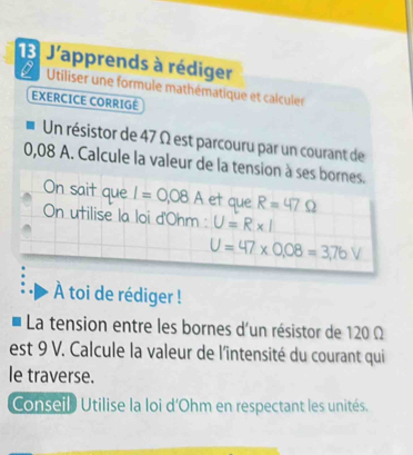 J'apprends à rédiger 
Utiliser une formule mathématique et calculer 
EXERCICE CORRIGÉ 
Un résistor de 47 Ω est parcouru par un courant de
0,08 A. Calcule la valeur de la tension à ses bornes. 
On sait que I=0.08A et que R=47Omega
On utilise la loi d' Ohm : U=R* I
U=47* 0.08=3,76V
À toi de rédiger ! 
La tension entre les bornes d'un résistor de 120 Ω
est 9 V. Calcule la valeur de l'întensité du courant qui 
le traverse. 
Conseil Utilise la loi d' Ohm en respectant les unités.