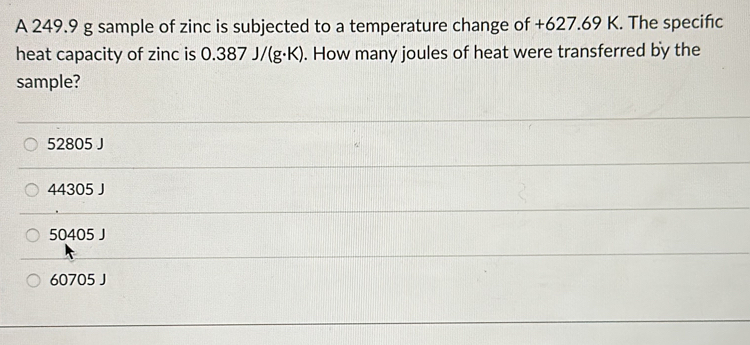 A 249.9 g sample of zinc is subjected to a temperature change of +627.69 K. The specifıc
heat capacity of zinc is 0.387 J/(g·K). ). How many joules of heat were transferred by the
sample?
52805 J
44305 J
50405 J
60705 J