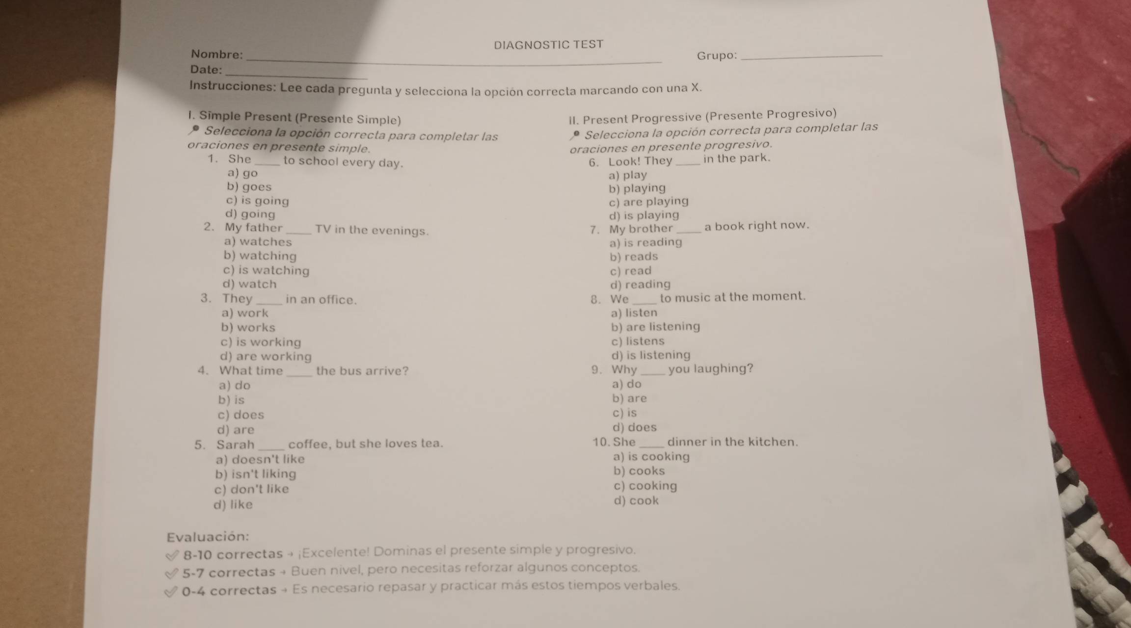 DIAGNOSTIC TEST
Nombre: _Grupo:_
Date:_
Instrucciones: Lee cada pregunta y selecciona la opción correcta marcando con una X.
I. Simple Present (Presente Simple) II. Present Progressive (Presente Progresivo)
* Selecciona la opción correcta para completar las
* Selecciona la opción correcta para completar las
oraciones en presente simple. oraciones en presente progresivo.
1. She_ to school every day. 6. Look! They _in the park.
a) ɡo
a) play
b) goes
b) playing
c) is going c) are playing
d) going d) is playing
2. My father TV in the evenings. 7. My brother _a book right now.
a) watches a) is reading
b) watching b) reads
c) is watching c) read
d) watch d) reading
3. They in an office. 8. We to music at the moment.
a) work a) listen
b) works b) are listening
c) is working c) listens
d) are working d) is listening
4. What time _the bus arrive? 9. Why you laughing?
a) do a) do
b) is b) are
c) does c) is
d) are d) does
5. Sarah _coffee, but she loves tea. 10. She _dinner in the kitchen.
a) is cooking
a) doesn't like b) cooks
b) isn't liking
c) don't like c) cooking
d) like d) cook
Evaluación:
8-10 correctas → ¡Excelente! Dominas el presente simple y progresivo.
5-7 correctas → Buen nivel, pero necesitas reforzar algunos conceptos.
0-4 correctas → Es necesario repasar y practicar más estos tiempos verbales