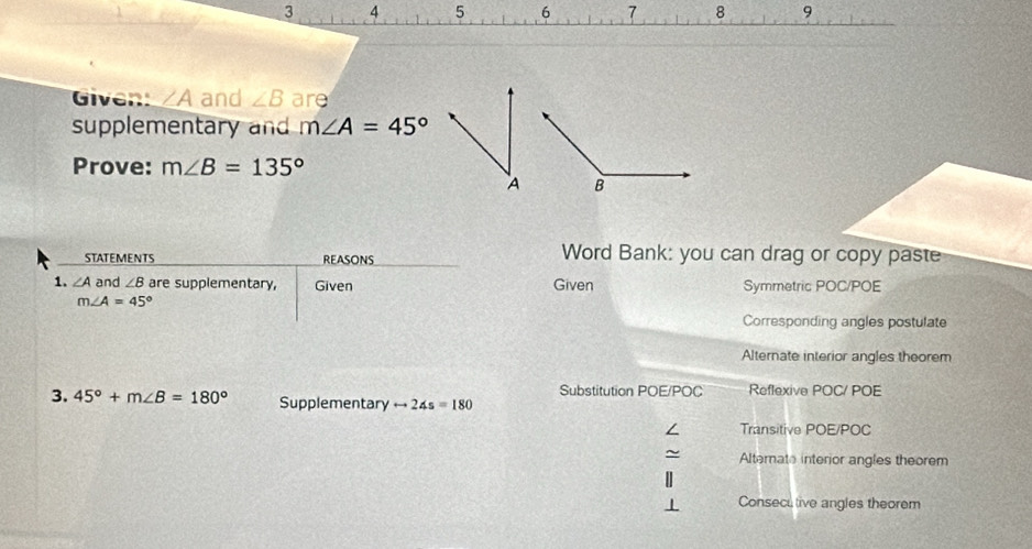 3 4 5 6 7 8 9
Given: A and ∠ B are
supplementary and m∠ A=45°
Prove: m∠ B=135°
STATEMENTS REASONS Word Bank: you can drag or copy paste
1. ∠ A and ∠ B are supplementary, Given Given Symmetric POC/POE
m∠ A=45°
Corresponding angles postulate
Alternate interior angles theorem
Substitution POE/POC Reflexive POC/ POE
3. 45°+m∠ B=180° Supplementary rightarrow 24s=180
∠ Transitive POE/POC
~ Alternate interior angles theorem
Consecu tive angles theorem