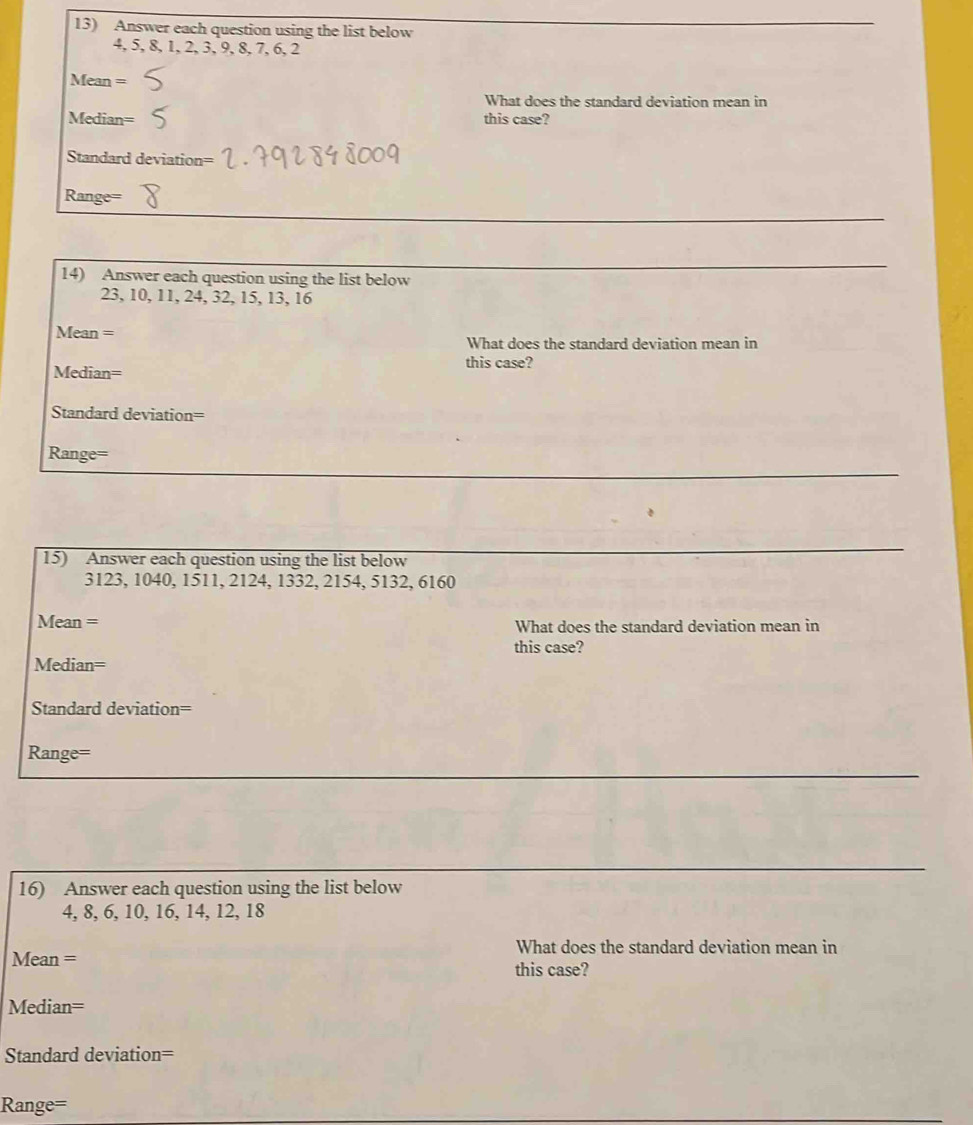 Answer each question using the list below
4, 5, 8, 1, 2, 3, 9, 8, 7, 6, 2
Mean = 
What does the standard deviation mean in 
Median= this case? 
Standard deviation=
Range=
_ 
_ 
14) Answer each question using the list below
23, 10, 11, 24, 32, 15, 13, 16
Mean = What does the standard deviation mean in 
this case? 
Median= 
Standard deviation= 
_ 
Range= 
15) Answer each question using the list below 
_
3123, 1040, 1511, 2124, 1332, 2154, 5132, 6160
Mean = What does the standard deviation mean in 
this case? 
Median= 
Standard deviation= 
_ 
Range= 
_ 
16) Answer each question using the list below
4, 8, 6, 10, 16, 14, 12, 18
What does the standard deviation mean in 
Mean = this case? 
Median= 
Standard deviation= 
Range=