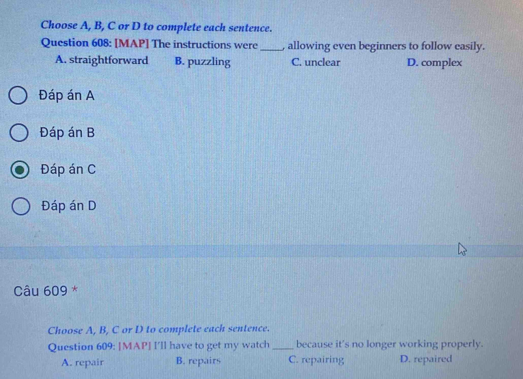 Choose A, B, C or D to complete each sentence.
Question 608: [MAP] The instructions were _, allowing even beginners to follow easily.
A. straightforward B. puzzling C. unclear D. complex
Đáp án A
Đáp án B
Đáp án C
Đáp án D
Câu 609 *
Choose A, B, C or D to complete each sentence.
Question 609: [MAP] I'll have to get my watch _because it's no longer working properly.
A. repair B. repairs C. repairing D. repaired