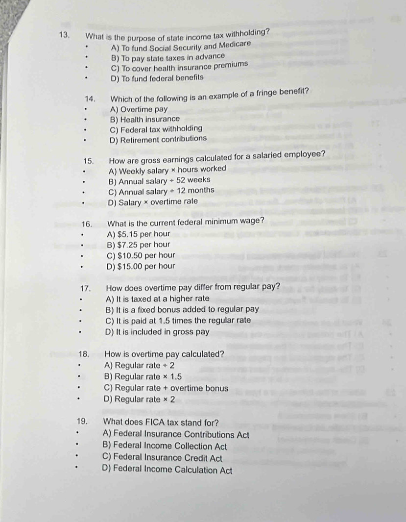 What is the purpose of state income tax withholding?
A) To fund Social Security and Medicare
B) To pay state taxes in advance
C) To cover health insurance premiums
D) To fund federal benefits
14. Which of the following is an example of a fringe benefit?
A) Overtime pay
B) Health insurance
C) Federal tax withholding
D) Retirement contributions
15. How are gross earnings calculated for a salaried employee?
A) Weekly salary × hours worked
B) Annual salary +52 weeks
C) Annual salary +12 months
D) Salary × overtime rate
16. What is the current federal minimum wage?
A) $5.15 per hour
B) $7.25 per hour
C) $10.50 per hour
D) $15.00 per hour
17. How does overtime pay differ from regular pay?
A) It is taxed at a higher rate
B) It is a fixed bonus added to regular pay
C) It is paid at 1.5 times the regular rate
D) It is included in gross pay
18. How is overtime pay calculated?
A) Regular rate ÷ 2
B) Regular rate × 1.5
C) Regular rate + overtime bonus
D) Regular rate * 2
19. What does FICA tax stand for?
A) Federal Insurance Contributions Act
B) Federal Income Collection Act
C) Federal Insurance Credit Act
D) Federal Income Calculation Act