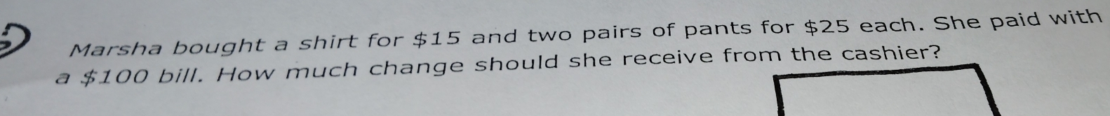 Marsha bought a shirt for $15 and two pairs of pants for $25 each. She paid with 
a $100 bill. How much change should she receive from the cashier?