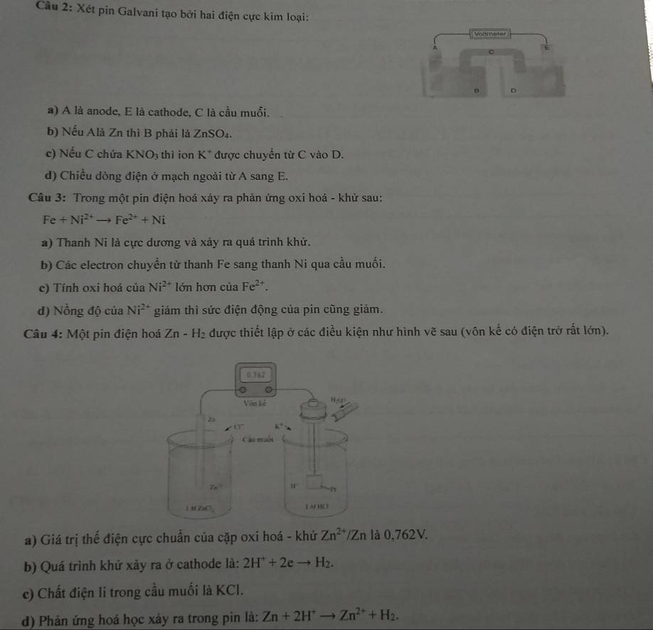 Xét pin Galvani tạo bởi hai điện cực kim loại:
a) A là anode, E là cathode, C là cầu muỗi.
b) Nếu Alà Zn thì B phải là 2 nSO_4.
c) Nếu C chứa KNO_3 thì ion K^+ được chuyển từ C vào D.
d) Chiều dòng điện ở mạch ngoài từ A sang E.
Cầu 3: Trong một pin điện hoá xảy ra phản ứng oxi hoá - khử sau:
Fe+Ni^(2+)to Fe^(2+)+Ni
a) Thanh Ni là cực dương và xảy ra quá trình khử.
b) Các electron chuyền từ thanh Fe sang thanh Ni qua cầu muối.
c) Tính oxi hoá của Ni^(2+) lớn hơn của Fe^(2+).
d) Nồng độ của Ni^(2+) giảm thì sức điện động của pin cũng giảm.
Câu 4: Một pin điện hoá Zn-H_2 được thiết lập ở các điều kiện như hình vẽ sau (vôn kế có điện trở rất lớn).
a) Giá trị thế điện cực chuẩn của cặp oxi hoá - khử Zn^(2+)/Zn là 0,762V.
b) Quá trình khử xảy ra ở cathode là: 2H^++2eto H_2.
c) Chất điện li trong cầu muối là KCl.
d) Phản ứng hoá học xảy ra trong pin là: Zn+2H^+to Zn^(2+)+H_2.