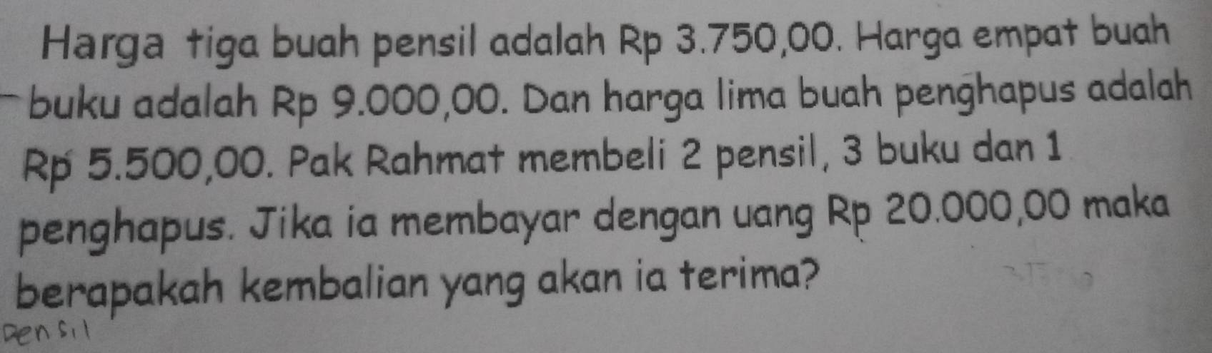 Harga tiga buah pensil adalah Rp 3.750,00. Harga empat buah 
buku adalah Rp 9.000,00. Dan harga lima buah penghapus adalah
Rp 5.500,00. Pak Rahmat membeli 2 pensil, 3 buku dan 1
penghapus. Jika ia membayar dengan uang Rp 20.000,00 maka 
berapakah kembalian yang akan ia terima?