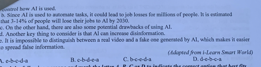 control how AI is used.
b. Since AI is used to automate tasks, it could lead to job losses for millions of people. It is estimated
that 3-14% of people will lose their jobs to AI by 2030.
c. On the other hand, there are also some potential drawbacks of using AI.
d. Another key thing to consider is that Al can increase disinformation.
e. It is impossible to distinguish between a real video and a fake one generated by AI, which makes it easier
to spread false information.
(Adapted from i-Learn Smart World)
4. e-b-c-d-a B. c-b-d-e-a C. b-c-e-d-a D. d-e-b-c-a
D t to indicate the correct option that best f it .