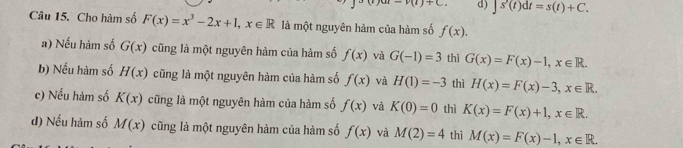 +C= d) ∈t s'(t)dt=s(t)+C. 
Câu 15. Cho hàm số F(x)=x^3-2x+1, x∈ R là một nguyên hàm của hàm số f(x).
a) Nếu hàm số G(x) cũng là một nguyên hàm của hàm số f(x) và G(-1)=3 thì G(x)=F(x)-1, x∈ R.
b) Nếu hàm số H(x) cũng là một nguyên hàm của hàm số f(x) và H(1)=-3 thì H(x)=F(x)-3, x∈ R.
c) Nếu hàm số K(x) cũng là một nguyên hàm của hàm số f(x) và K(0)=0 thì K(x)=F(x)+1, x∈ R.
d) Nếu hàm số M(x) cũng là một nguyên hàm của hàm số f(x) và M(2)=4 thì M(x)=F(x)-1, x∈ R.