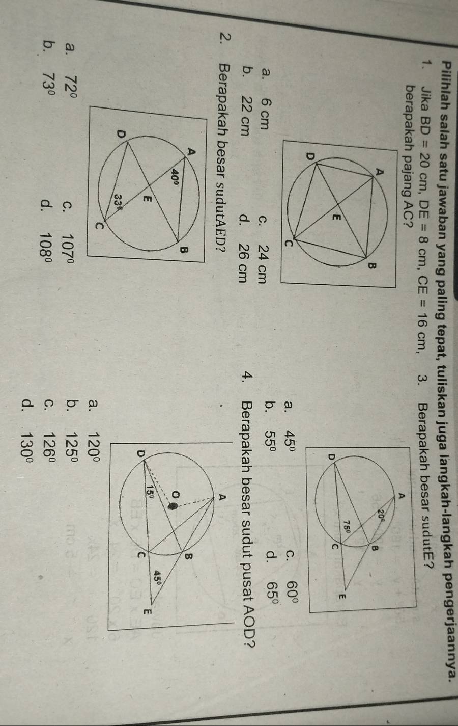 Pilihlah salah satu jawaban yang paling tepat, tuliskan juga langkah-langkah pengerjaannya.
1. Jika BD=20cm,DE=8cm,CE=16cm , 3. Berapakah besar sudutE?
berapakah pajang AC?
a. 45° C. 60°
a. 6 cm c. 24 cm
b. 55° d. 65°
b. 22 cm d. 26 cm 4. Berapakah besar sudut pusat AOD?
2. Berapakah besar sudutAED?
a. 120°
b.
a. 72° C. 107° 125°
b. 73° d. 108° C. 126°
d. 130°
