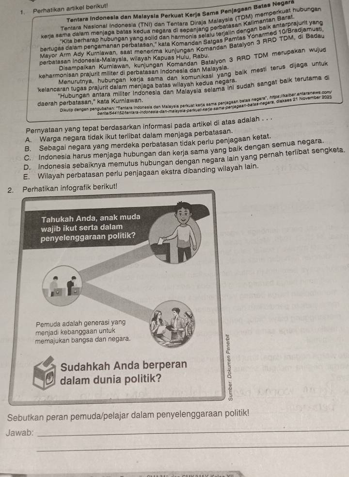 Perhatikan artikel berikut!
Tentara Indonesia dan Malaysia Perkuat Kerja Sama Penjagaan Batas Negara
Tentara Nasional Indonesia (TNI) dan Tentara Diraja Malaysia (TDM) memperkuat hubungan
keria sama dalam menjaga batas kedua negara di sepanjang perbatasan Kalimantan Barat
Kita berharap hubungan yang solid dan harmonis selalu terjalin dengan balk antarprajurit yang
bertugas dalam pengamanan perbatasan,'' kata Komandan Satgas Pamtas Yonarmed 10/Bradjamusti
Mayor Arm Ady Kurnlawan, saat menerima kunjungan Komandan Batalyon 3 RRD TDM, di Badau
perbatasan Indonesia-Malaysia, wilayah Kapuas Hulu, Rabu.
Disampaikan Kurnlawan, kunjungan Komandan Batalyon 3 RRD TDM merupakan wujud
keharmonisan prajurit militer di perbatasan Indonesia dan Malaysia.
Menurutnya, hubungan kerja sama dan komunikasi yang balk mesti terus dijaga untuk
kelancaran tugas prajurit dalam menjaga batas wilayah kedua negara.
'Hubungan antara militer indonesia dan Malaysia selama ini sudah sangat baik terutama di
daerah perbatasan," kata Kurniawan.
Dikutip dengan penqubahan: 'Tentara Indonesia dan Malaysia perkuat kerja sama penjagaan batas negara', https:/kalbar antaranews comv
benta/544152 tentara-indonesia-dan-malaysía-perkuat-kerja-sama-penjagaan-batas-negara, diakses 21 November 2023
Pernyataan yang tepat berdasarkan informasi pada artikel di atas adalah . . .
A. Warga negara tidak ikut terlibat dalam menjaga perbatasan.
B. Sebagai negara yang merdeka perbatasan tidak perlu penjagaan ketat.
C. Indonesia harus menjaga hubungan dan kerja sama yang baik dengan semua negara.
D. Indonesia sebaiknya memutus hubungan dengan negara lain yang pernah terlibat sengketa.
E. Wilayah perbatasan perlu penjagaan ekstra dibanding wilayah lain.
2
Sebutkan peran pemuda/pelajar dalam penyelenggaraan politik!
Jawab:
_
_