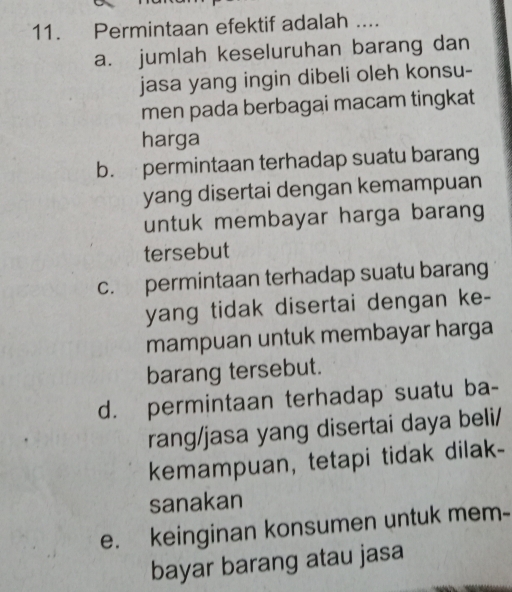 Permintaan efektif adalah ....
a. jumlah keseluruhan barang dan
jasa yang ingin dibeli oleh konsu-
men pada berbagai macam tingkat
harga
b. permintaan terhadap suatu barang
yang disertai dengan kemampuan
untuk membayar harga barang
tersebut
c. permintaan terhadap suatu barang
yang tidak disertai dengan ke-
mampuan untuk membayar harga
barang tersebut.
d. permintaan terhadap suatu ba-
rang/jasa yang disertai daya beli/
kemampuan, tetapi tidak dilak-
sanakan
e. keinginan konsumen untuk mem-
bayar barang atau jasa