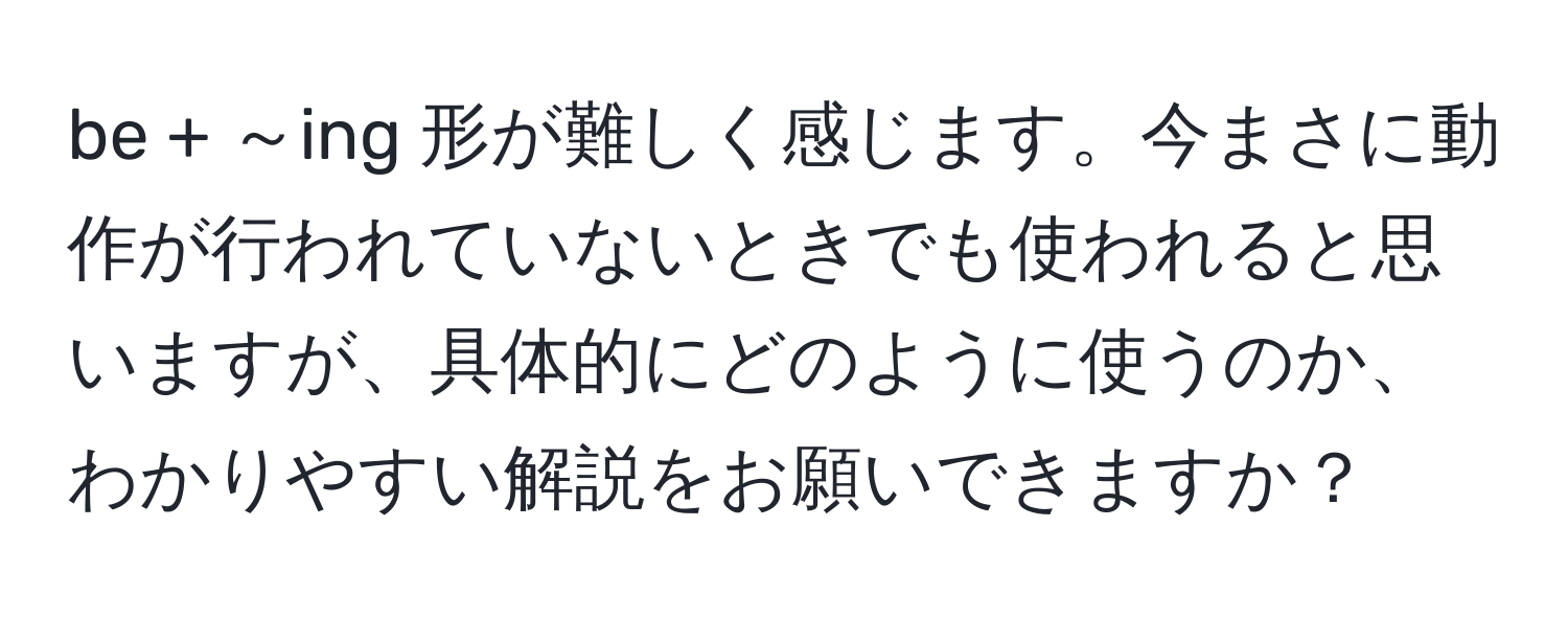 be + ～ing 形が難しく感じます。今まさに動作が行われていないときでも使われると思いますが、具体的にどのように使うのか、わかりやすい解説をお願いできますか？