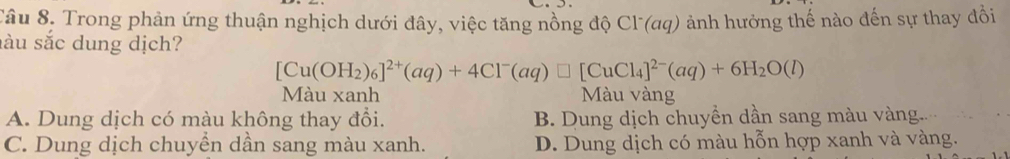 Tâu 8, Trong phản ứng thuận nghịch dưới đây, việc tăng nồng độ Cl (aq) ảnh hưởng thế nào đến sự thay đồi
sàu sắc dung dịch?
[Cu(OH_2)_6]^2+(aq)+4Cl^-(aq)□ [CuCl_4]^2-(aq)+6H_2O(l)
Màu xanh Màu vàng
A. Dung dịch có màu không thay đổi. B. Dung dịch chuyền dần sang màu vàng..
C. Dung dịch chuyển dần sang màu xanh. D. Dung dịch có màu hỗn hợp xanh và vàng.