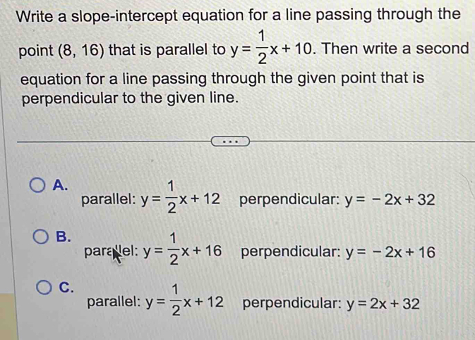 Write a slope-intercept equation for a line passing through the
point (8,16) that is parallel to y= 1/2 x+10. Then write a second
equation for a line passing through the given point that is
perpendicular to the given line.
A. y= 1/2 x+12 perpendicular: y=-2x+32
parallel:
B. y= 1/2 x+16 perpendicular: y=-2x+16
paralel:
C. y= 1/2 x+12 perpendicular: y=2x+32
parallel: