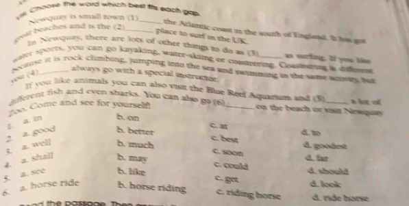 Vlll. Choose the word which best fits each gap
Sewqury is smll rown (1)_
geat beaches and is the (2)_
the Atlantic coust in the south of England. It hs got
place to sutf in the UK.
In Newquty, there are lots of other things to do as (3) as suring. If you the
gater sports, you can go kayaking, water-skling or coasteering. Coasterring a difeent
becruse it is rock climbing, jumping into the sea and sotmming in the same anmory but
you (4)
always go with a special instructor.
If you like antmals you can also vist the Blue Reef Aquarium and (5)
different fish and even sharks. You can also go (6) _on the beach or visit Newquay a loe of
Zoo. Come and see for yourself!
g. a. in
b. on C. 
4. a. shall 3. a. well 2. a. good h. better
d. w
c. best
d. goodet
b. much C. soon
d. far
b. may c. could d. should
5. a. see
b. like c. got d. look
6. a. horse ride b. horse riding c. riding horse d. ride horse