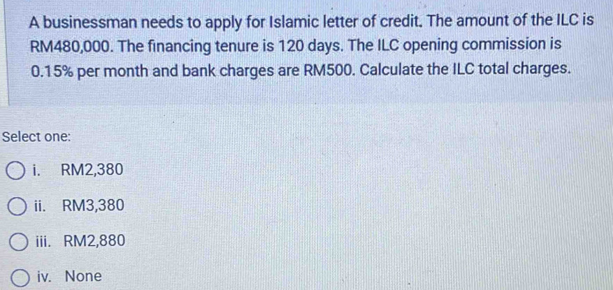 A businessman needs to apply for Islamic letter of credit. The amount of the ILC is
RM480,000. The financing tenure is 120 days. The ILC opening commission is
0.15% per month and bank charges are RM500. Calculate the ILC total charges.
Select one:
i. RM2,380
ii. RM3,380
iii. RM2,880
iv. None