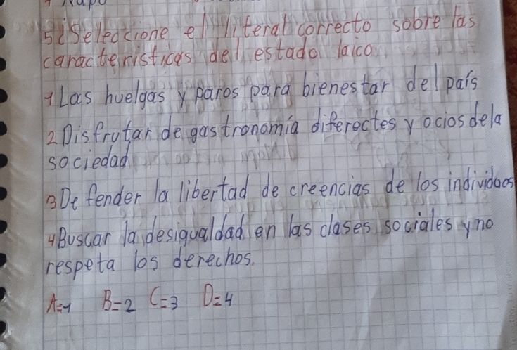 siseledcione eliteral correcto sobre las 
caracteristicas dellestado laico 
Las huelgas paros para bienestar delpais 
2 Disfrutar de gostronomia diferectes yociosdela 
sociedad 
3Defender la libertad de creencias de l0s individoes 
ABuscar la, desigualdad en las clases so ciales yno 
respeta los derechos.
A=-1 B=2C=3D=4