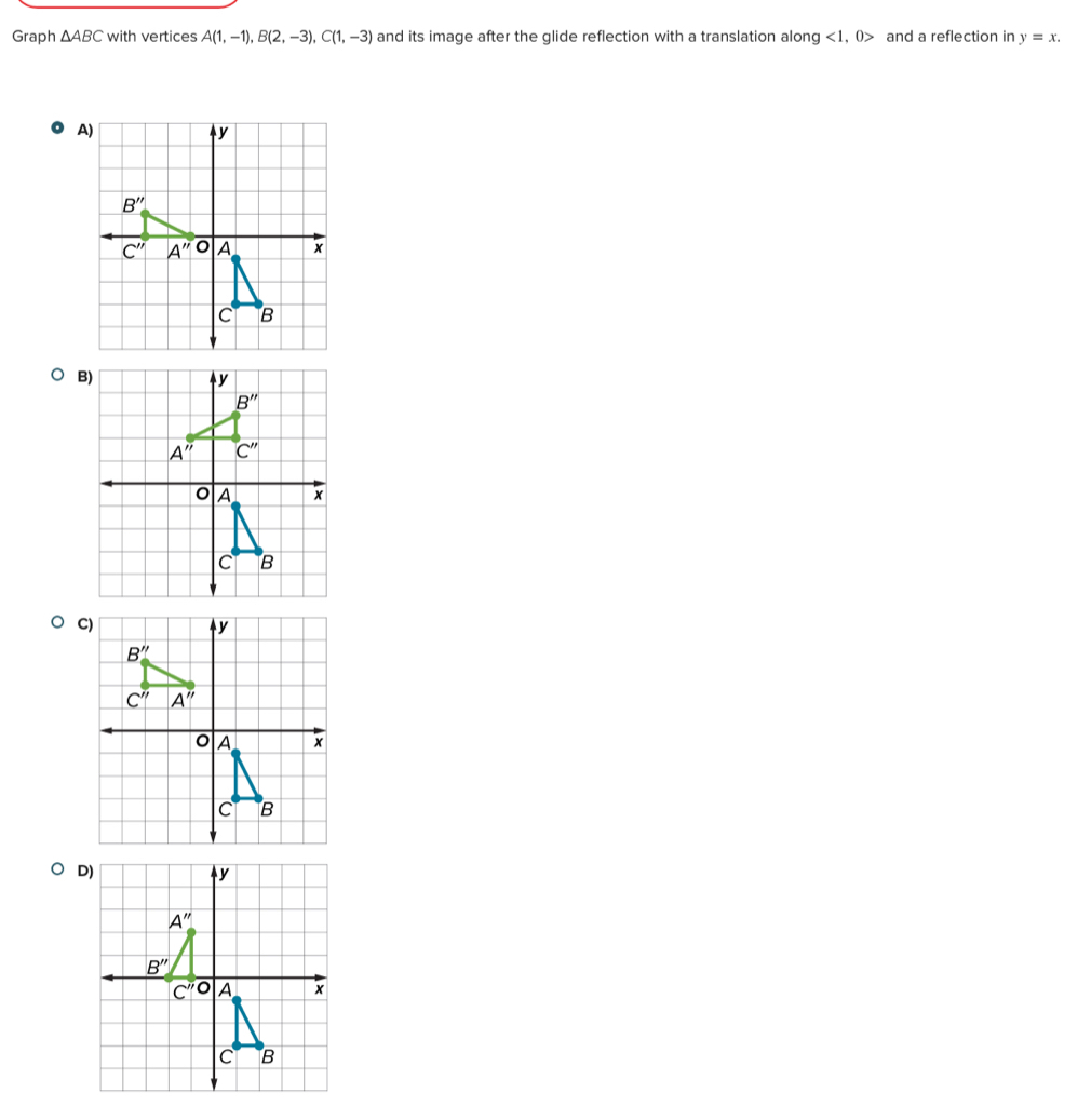 Graph △ ABC with vertices A(1,-1),B(2,-3),C(1,-3) and its image after the glide reflection with a translation along <1,0> and a reflection in y=x.
A)