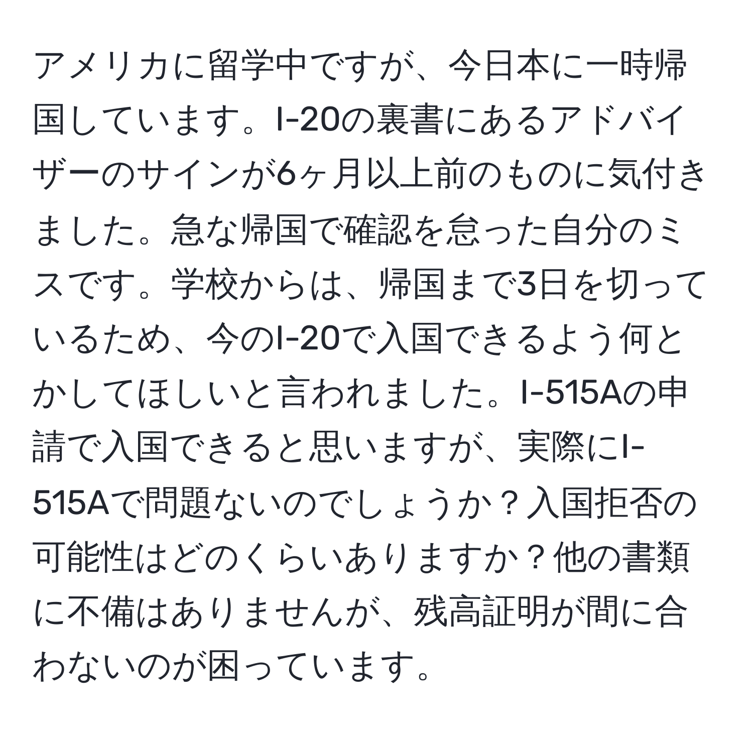 アメリカに留学中ですが、今日本に一時帰国しています。I-20の裏書にあるアドバイザーのサインが6ヶ月以上前のものに気付きました。急な帰国で確認を怠った自分のミスです。学校からは、帰国まで3日を切っているため、今のI-20で入国できるよう何とかしてほしいと言われました。I-515Aの申請で入国できると思いますが、実際にI-515Aで問題ないのでしょうか？入国拒否の可能性はどのくらいありますか？他の書類に不備はありませんが、残高証明が間に合わないのが困っています。