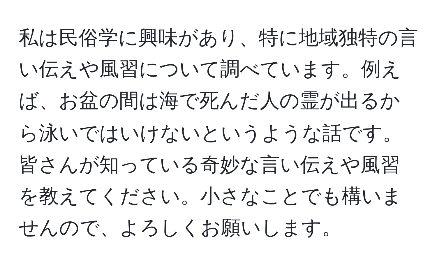 私は民俗学に興味があり、特に地域独特の言い伝えや風習について調べています。例えば、お盆の間は海で死んだ人の霊が出るから泳いではいけないというような話です。皆さんが知っている奇妙な言い伝えや風習を教えてください。小さなことでも構いませんので、よろしくお願いします。