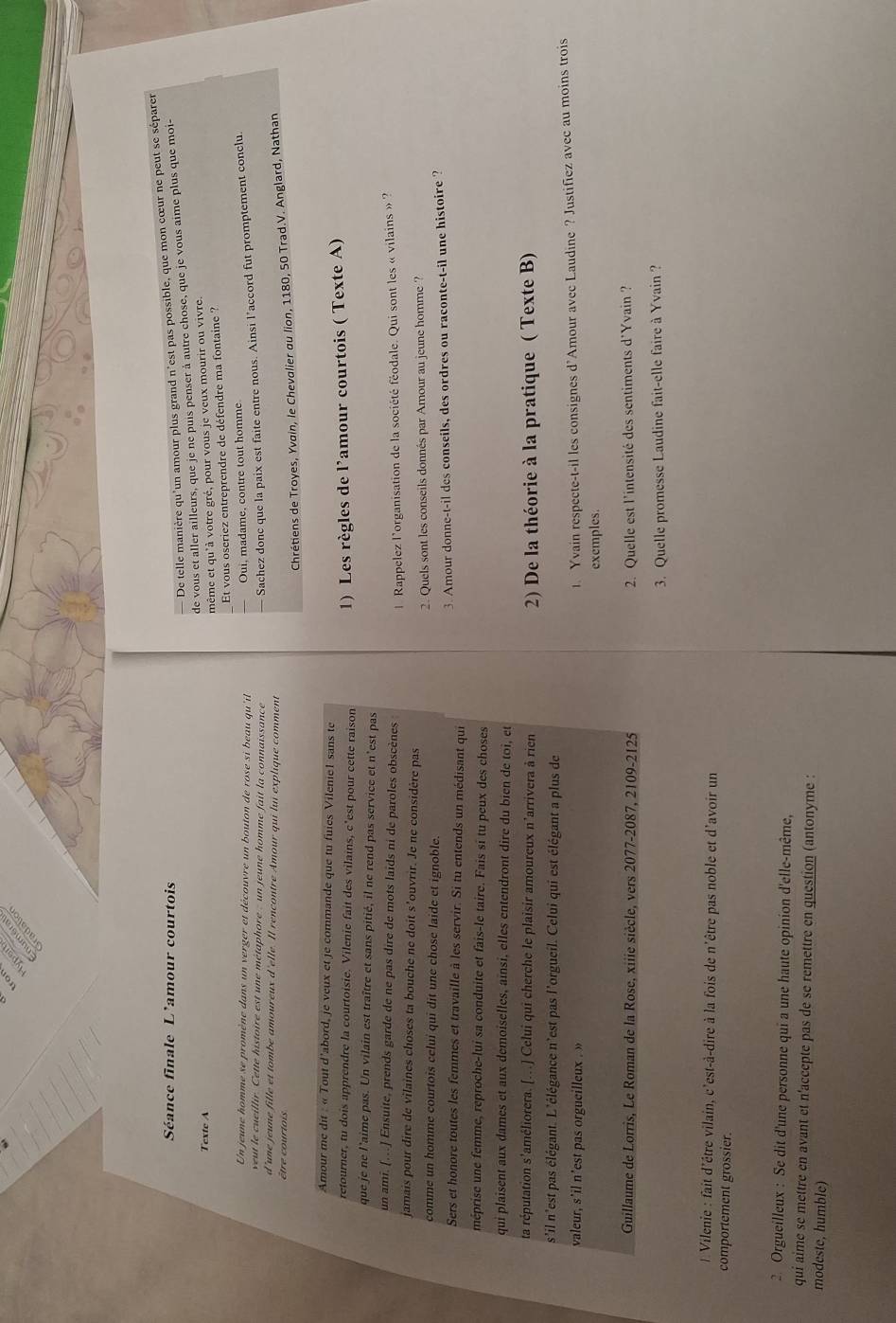 De telle manière qu'un amour plus grand n'est pas possible, que mon cœur ne peut se séparer
Séance finale L'amour courtois
de vous et aller ailleurs, que je ne puis penser à autre chose, que je vous aime plus que moi-
Texte A
même et qu'à votre gré, pour vous je veux mourir ou vivre.
Et vous oscriez entreprendre de défendre ma fontaine ?
Un jeune homme se promène dans un verger et découvre un bouton de rose si beau qu'it
Oui, madame, contre tout homme
veut le cueillir. Cette histoire est une métaphore : un jeune homme fait la connaissance
Sachez donc que la paix est faite entre nous. Ainsi l’accord fut promptement conclu.
d'une jeune fille et tombe amoureux d'elle. Il rencontre Amour qui lui explique comment
être  cour ti 
Chrétiens de Troyes, Yvain, le Chevalier au lion, 1180, 50 Trad.V. Anglard, Nathan
Amour me dit : « Tout d'abord, je veux et je commande que tu fuies Vileniel sans te
retourner, tu dois apprendre la courtoisie. Vilenie fait des vilains, c'est pour cette raison
1) Les règles de l’amour courtois ( Texte A)
que je ne l'aime pas. Un vilain est traître et sans pitié, il ne rend pas service et n'est pas
un ami. [..] Ensuite, prends garde de ne pas dire de mots laids ni de paroles obscènes
1. Rappelez l'organisation de la société féodale. Qui sont les « vilains » ?
jamais pour dire de vilaines choses ta bouche ne doit s’ouvrir. Je ne considère pas
comme un homme courtois celui qui dit une chose laide et ignoble. 2. Quels sont les conseils donnés par Amour au jeune homme ?
3. Amour donne-t-il des conseils, des ordres ou raconte-t-il une histoire ?
Sers et honore toutes les femmes et travaille à les servir. Si tu entends un médisant qui
méprise une femme, reproche-lui sa conduite et fais-le taire. Fais si tu peux des choses
qui plaisent aux dames et aux demoiselles, aïnsi, elles entendront dire du bien de toi, et
ta réputation s'améliorera. [...] Celui qui cherche le plaisir amoureux n'arrivera à rien  2) De la théorie à la pratique ( Texte B)
s'il n'est pas élégant. L'élégance n'est pas l'orgueil. Celui qui est élégant a plus de
valeur, s'il n'est pas orgueilleux . »
1. Yvain respecte-t-il les consignes d'Amour avec Laudine ? Justifiez avec au moins trois
exemples.
Guillaume de Lorris, Le Roman de la Rose, xiiie siècle, vers 2077-2087, 2109-2125  2. Quelle est l'intensité des sentiments d'Yvain ?
3. Quelle promesse Laudine fait-elle faire à Yvain ?
Vilenie : fait d'être vilain, c'est-à-dire à la fois de n'être pas noble et d'avoir un
comportement grossier.
2. Orgueilleux : Se dit d'une personne qui a une haute opinion d'elle-même,
qui aime se mettre en avant et n'accepte pas de se remettre en question (antonyme :
modeste, humble)
