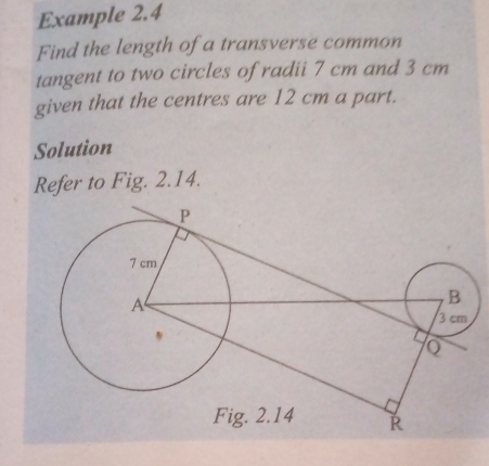 Example 2.4 
Find the length of a transverse common 
tangent to two circles of radii 7 cm and 3 cm
given that the centres are 12 cm a part. 
Solution 
Refer to Fig. 2.14.