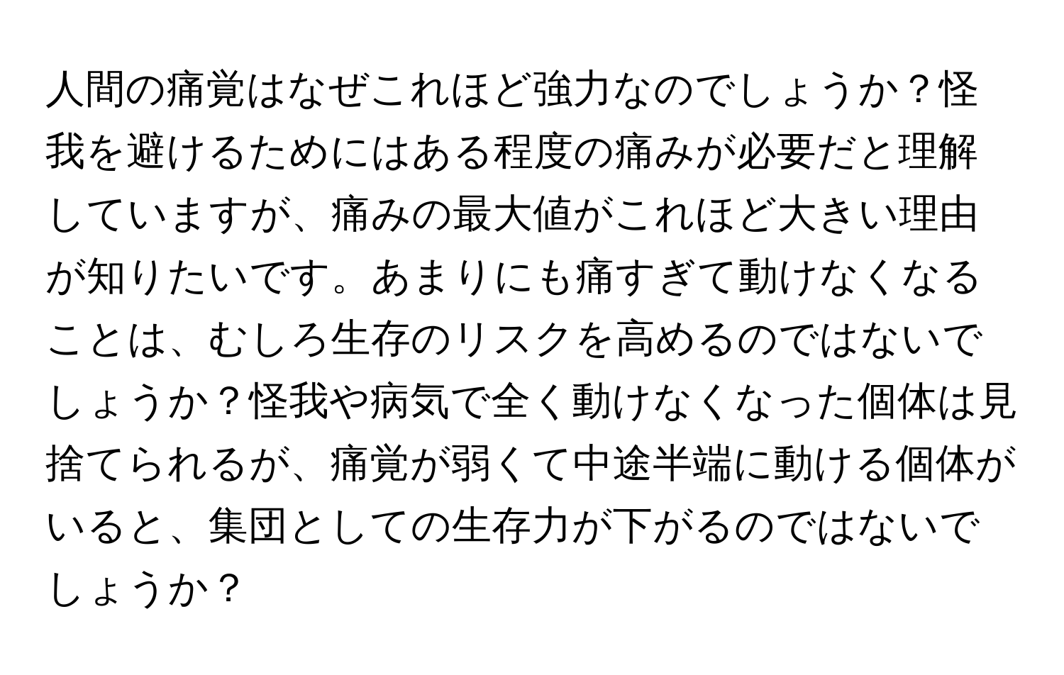 人間の痛覚はなぜこれほど強力なのでしょうか？怪我を避けるためにはある程度の痛みが必要だと理解していますが、痛みの最大値がこれほど大きい理由が知りたいです。あまりにも痛すぎて動けなくなることは、むしろ生存のリスクを高めるのではないでしょうか？怪我や病気で全く動けなくなった個体は見捨てられるが、痛覚が弱くて中途半端に動ける個体がいると、集団としての生存力が下がるのではないでしょうか？