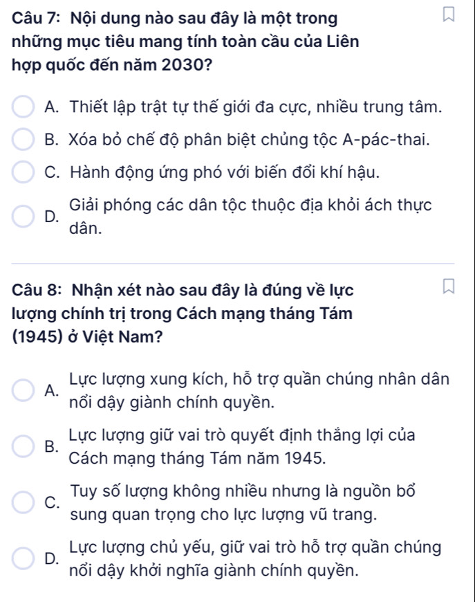 Nội dung nào sau đây là một trong
những mục tiêu mang tính toàn cầu của Liên
hợp quốc đến năm 2030?
A. Thiết lập trật tự thế giới đa cực, nhiều trung tâm.
B. Xóa bỏ chế độ phân biệt chủng tộc A-pác-thai.
C. Hành động ứng phó với biến đổi khí hậu.
D. Giải phóng các dân tộc thuộc địa khỏi ách thực
dân.
Câu 8: Nhận xét nào sau đây là đúng về lực
lượng chính trị trong Cách mạng tháng Tám
1945) ở Việt Nam?
Lực lượng xung kích, hỗ trợ quần chúng nhân dân
A.
nổi dậy giành chính quyền.
B. Lực lượng giữ vai trò quyết định thắng lợi của
Cách mạng tháng Tám năm 1945.
C. Tuy số lượng không nhiều nhưng là nguồn bổ
sung quan trọng cho lực lượng vũ trang.
D. Lực lượng chủ yếu, giữ vai trò hỗ trợ quần chúng
nổi dậy khởi nghĩa giành chính quyền.