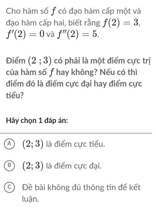 Cho hàm số f có đạo hàm cấp một và
đạo hàm cấp hai, biết rằng f(2)=3,
f'(2)=0 và f''(2)=5. 
Điểm (2;3) có phải là một điểm cực trị
của hàm số f hay không? Nếu có thì
điểm đó là điểm cực đại hay điểm cực
tiểu?
Hãy chọn 1 đáp án:
A (2;3) là điểm cực tiểu.
B (2;3) là điểm cực đại.
C) Đề bài không đủ thông tin để kết
luận.