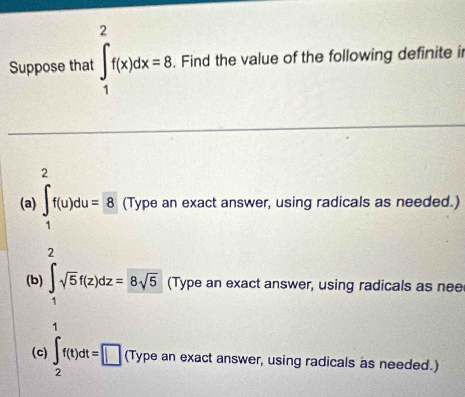 Suppose that ∈t _1^(2f(x)dx=8. Find the value of the following definite i 
(a) ∈t _1^2f(u)du=8 (Type an exact answer, using radicals as needed.) 
2 
(b) ∈t _1)sqrt(5)f(z)dz=8sqrt(5) (Type an exact answer, using radicals as nee 
1 
(c) ∈t _2f(t)dt=□ (Typea an exact answer, using radicals as needed.)