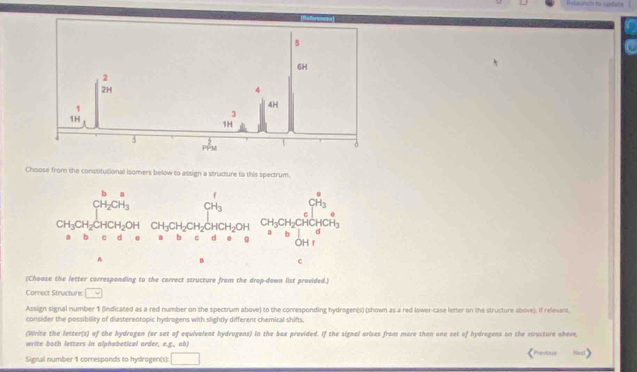 elagndo to sadora
5
6H
2
2H
4
1
4H
1H
J
1H
4
PPM
Choose from the constitutional isomers below to assign a structure to this spectrum
beginarrayr b_2 CH_2CH_3 hline endarray CH_3 CH_3
CH_3CH_2CHCH_2OH CH_3CH_2CH_2CHCH_2OH CH_3CH_2
a
b d 0 a b C d 0 g b OH1°
A B c
(Choase the letter corresponding to the correct structure from the drap-down list provided.)
Correct Stracture: □ 
Assign signal number 1 (indicated as a red number on the spectrum above) to the corresponding hydrogen(s) (shown as a red lower-case letter on the structure above). If relevant.
consider the possibility of diastereotopic hydrogens with slightly different chemical shifts.
(Write the letter(s) of the bydrogen (or set of equivalent hydrogens) in the box provided. If the signal arises from more than one set of hydrogens on the structure ohove
write both letters in alphabetical order, e.g., ob)
Signal number 1 corresponds to hydrogen(s): □ 《Previous Nex