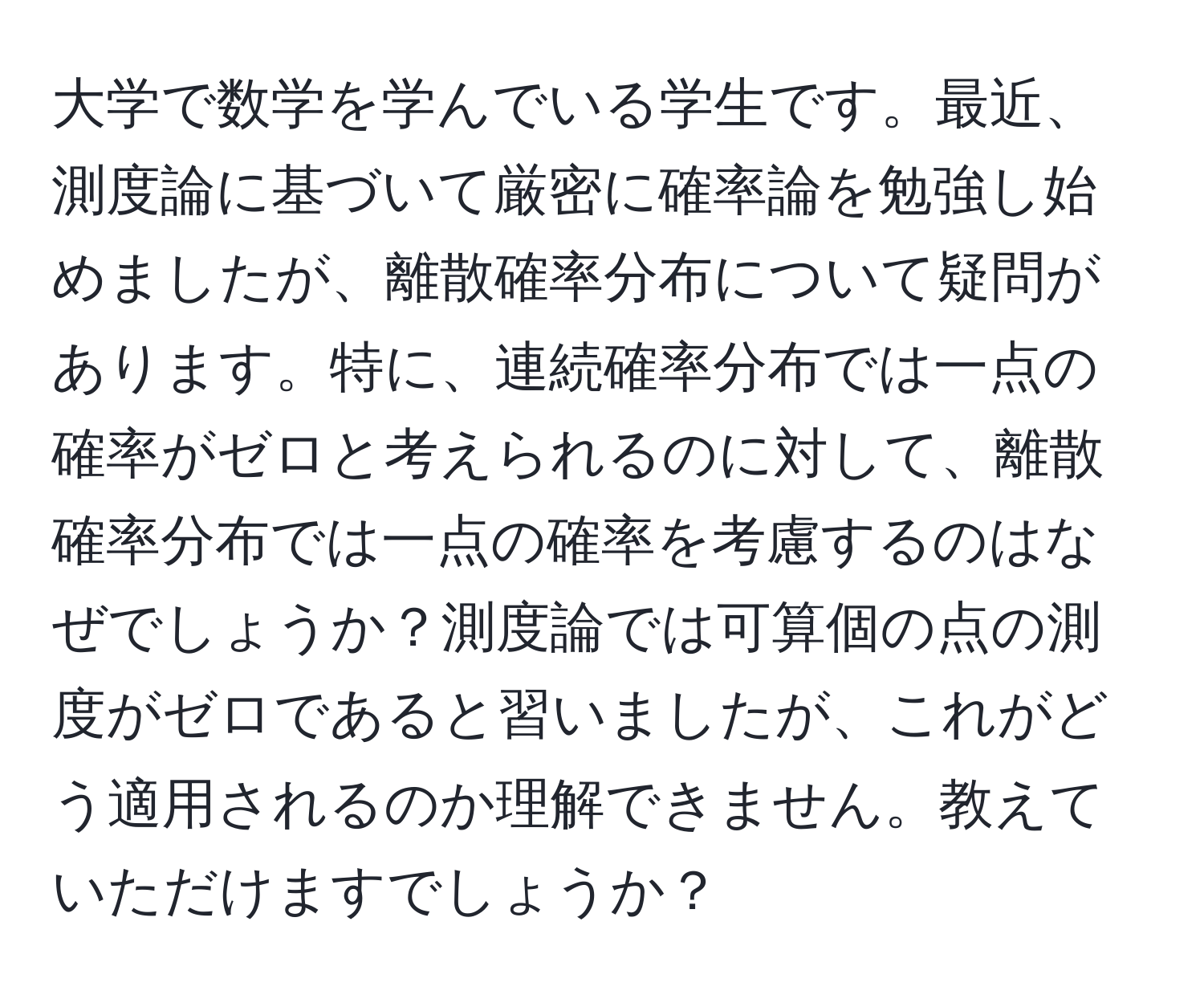 大学で数学を学んでいる学生です。最近、測度論に基づいて厳密に確率論を勉強し始めましたが、離散確率分布について疑問があります。特に、連続確率分布では一点の確率がゼロと考えられるのに対して、離散確率分布では一点の確率を考慮するのはなぜでしょうか？測度論では可算個の点の測度がゼロであると習いましたが、これがどう適用されるのか理解できません。教えていただけますでしょうか？